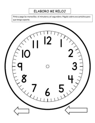 ELABORO MI RELOJ 
Pinta y pega las manecillas: el minutero y el segundero. Pégalo sobre una cartulina para 
que tenga soporte. 
 