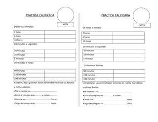 PRACTICA CALIFICADA 
De horas a minutos: 
2 horas 
6 horas 
10 horas 
De minutos a segundos: 
De minutos a horas: 
Completa las siguientes frases teniendo en cuenta tus hábitos 
y rutinas diarios: 
•Me levanto a las………………………..…….…………….. 
•Entro al colegios a las………..… y a clase……..…… 
•Como a las…………………….………….…….…….horas 
•Salgo del colegio a las…….….………….……. horas 
PRACTICA CALIFICADA 
De horas a minutos 
2 horas 
6 horas 
10 horas 
Completa las siguientes frases teniendo en cuenta tus hábitos 
y rutinas diarios: 
•Me levanto a las………………………………….…………………….. 
•Entro al colegios a las………………. y a clase…………….…… 
•Como a las…………………….……………………..……..…….horas 
•Salgo del colegio a las…….…………………..……….……. hora 
30 minutos 
10 minutos 
5 minutos 
60 minutos 
120 minutos 
180 minutos 
30 minutos 
10 minutos 
5 minutos 
60 minutos 
120 minutos 
180 minutos 
NOTA 
NOTA 
De minutos a segundos 
De minutos a horas 
 