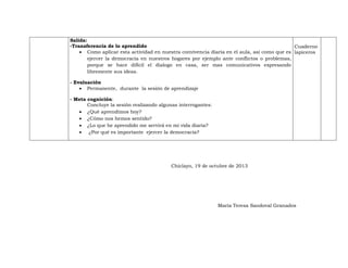 Salida:
-Transferencia de lo aprendido
Cuaderno
 Como aplicar esta actividad en nuestra convivencia diaria en el aula, así como que es lapiceros
ejercer la democracia en nuestros hogares por ejemplo ante conflictos o problemas,
porque se hace difícil el dialogo en casa, ser mas comunicativos expresando
libremente sus ideas.
- Evaluación
 Permanente, durante la sesión de aprendizaje
- Meta cognición:
Concluye la sesión realizando algunas interrogantes:
 ¿Qué aprendimos hoy?
 ¿Cómo nos hemos sentido?
 ¿Lo que he aprendido me servirá en mi vida diaria?
 ¿Por qué es importante ejercer la democracia?

Chiclayo, 19 de octubre de 2013

María Teresa Sandoval Granados

 