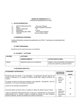 SESIÓN DE APRENDIZAJE N° 11
                                              Procesos de pacificación en el Perú.

           I.- DATOS INFORMATIVOS

           1.1       INSTITUCIÓN EDUCATIVA               : San Juan de Siguas
           1.2       ÁREA                            : Historia Geografía y Economía
           1.3.      GRADO Y SECCION                     : 5ª
           1.3       DURACIÓN                          : 2 Horas
           1.5       PROFESOR(A) DEL AREA                : Rosa Quispe Gutiérrez
           1.6.       ASESOR                         : Rey Luis Araujo Castillo


                  II.-APRENDIZAJE ESPERADO

           Analiza información procesos de pacificación en el Perú. Y promueve la conservación del
           ambiente.


                  III.-TEMA TRANSVERSAL

           Educación para la convivencia la paz y la ciudadanía.


                  IV.- VALORES Y ACTITUDES

 VALORES                    ACTITUDES

                            COMPORTAMIENTO                                      ACTITUD ANTE EL ÁREA

 Respeto                    Respeta las ideas de sus compañeros.                Respeta y Valora aprendizajes desarrollados en
                                                                                el área como parte de su proceso formativo.


                  V.-SECUENCIA DIDACTICA

ACTIVIDADES / ESTRATEGIAS /                                                                                     DURACIÓN
                                                                                              MATERIALES
                                                                                              EDUCATIVOS
                                                                                                                   APROX.
El docente pide una opinión a los estudiantes. La pacificación del país está aún en
marcha, el terrorismo y su secuela de violencia quedó atrás, dejando veinticinco mil         •   Textos               15'
muertos .                                                                                    •   Plumones
                                                                                             •   Pizarra
Se realiza una lluvia de ideas para responder a las siguientes interrogantes: ¿Qué es
pacificación ? ¿Por qué es importante la pacificación?                                       •   Tizas                10'

¿Cómo se dio el proceso de pacificación?

                                                                                                                      15'
El docente realiza una lectura sobre su mandato en 1990 el Ing. Alberto Fujimori Fujimori.   •   Textos
                                                                                             •   Papel bond
 luego los estudiantes Individualmente leen su texto guía, conjuntamente con otros textos    •   Plumones
proporcionados por el docente y realizan el análisis por párrafos, en cuyos márgenes         •   Diccionarios         20'
escribe el subtemas. Numera los párrafos para ordenar la información                         •   Libros
 