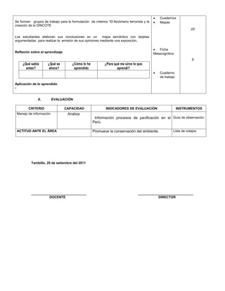 •   Cuadernos
Se forman grupos de trabajo para la formulación de criterios “El fenómeno terrorista y la   •   Mapas
creación de la DINCOTE
                                                                                                                     25'

Los estudiantes elaboran sus conclusiones en un         mapa semántico con tarjetas
argumentadas para realizar la emisión de sus opiniones mediante una exposición.

                                                                                            •   Ficha
Reflexión sobre el aprendizaje                                                              Metacognitiva
                                                                                                                     5'
     ¿Qué sabía      ¿Qué se         ¿Cómo lo he           ¿Para qué me sirve lo que
       antes?         ahora?          aprendido                    aprendí?
                                                                                            •   Cuaderno
                                                                                                de trabajo

Aplicación de lo aprendido
-


               X.        EVALUACIÓN

        CRITERIO                 CAPACIDAD                  INDICADORES DE EVALUACIÓN                        INSTRUMENTOS
 Manejo de información            Analiza
                                                    Información procesos de pacificación en el Guía de observación.
                                                   Perú.

 ACTITUD ANTE EL ÁREA                              Promueve la conservación del ambiente.                Lista de cotejos




          Tambillo, 20 de setiembre del 2011




          ______________________________                                         ______________________________
                    DOCENTE                                                                 DIRECTOR
 