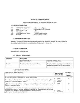 SESIÓN DE APRENDIZAJE N° 12

                                  Hechos y acontecimientos de la historia reciente del Perú.

           I.- DATOS INFORMATIVOS

           1.1       INSTITUCIÓN EDUCATIVA              : San Juan de Siguas
           1.2       ÁREA                           : Historia Geografía y Economía
           1.3.      GRADO Y SECCION                    : 5ª
           1.3       DURACIÓN                         : 2 Horas
           1.5       PROFESOR(A) DEL AREA               : Rosa Quispe Gutiérrez
           1.6.       ASESOR                        : Rey Luis Araujo Castillo


                  II.-APRENDIZAJE ESPERADO

           Identifica información sobre hechos y acontecimientos de la historia reciente del Perú y valora la
           diversidad cultural existente en su localidad, Región, país y el mundo.



                  III.-TEMA TRANSVERSAL

           Educación para la vida y el éxito


                  IV.- VALORES Y ACTITUDES

 VALORES                    ACTITUDES

                            COMPORTAMIENTO                                   ACTITUD ANTE EL ÁREA

 Respeto                    Respeta las ideas de sus compañeros.             Respeta y Valora aprendizajes desarrollados en
                                                                             el área como parte de su proceso formativo.


                  V.-SECUENCIA DIDACTICA

ACTIVIDADES / ESTRATEGIAS /                                                                                  DURACIÓN
                                                                                            MATERIALES
                                                                                            EDUCATIVOS
                                                                                                                APROX.
El docente pregunta a los estudiantes Qué es la democracia
                                                                                            •   Textos             15'
Se realiza una lluvia de ideas para responder a las siguientes     interrogantes: ¿Cómo     •   Plumones
gobernó A. Fujimori y Alejandro Toledo?                                                     •   Pizarra
¿Cómo fue la situación política, social y económica del Perú analizando los gobiernos A.    •   Tizas              10'
Fujimori y Alejandro Toledo?

 Luego los estudiantes Individualmente leen su texto guía, conjuntamente con otros textos
proporcionados por el docente aplicando la técnica del cuestionamiento se formula                                  15'
preguntas para identificar y reconocer los trabajos de los Gobiernos.                       •   Textos
¿Qué opinión tienes de Alberto Fujimori?                                                    •   Papel bond
 