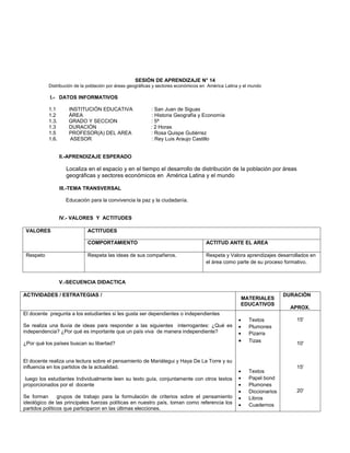 SESIÓN DE APRENDIZAJE N° 14
           Distribución de la población por áreas geográficas y sectores económicos en América Latina y el mundo

           I.- DATOS INFORMATIVOS

           1.1       INSTITUCIÓN EDUCATIVA                 : San Juan de Siguas
           1.2       ÁREA                                  : Historia Geografía y Economía
           1.3.      GRADO Y SECCION                       : 5ª
           1.3       DURACIÓN                              : 2 Horas
           1.5       PROFESOR(A) DEL AREA                  : Rosa Quispe Gutiérrez
           1.6.       ASESOR                                : Rey Luis Araujo Castillo


                  II.-APRENDIZAJE ESPERADO

                    Localiza en el espacio y en el tiempo el desarrollo de distribución de la población por áreas
                    geográficas y sectores económicos en América Latina y el mundo

                  III.-TEMA TRANSVERSAL

                    Educación para la convivencia la paz y la ciudadanía.


                  IV.- VALORES Y ACTITUDES

 VALORES                     ACTITUDES

                             COMPORTAMIENTO                                          ACTITUD ANTE EL AREA

 Respeto                     Respeta las ideas de sus compañeros.                    Respeta y Valora aprendizajes desarrollados en
                                                                                     el área como parte de su proceso formativo.


                  V.-SECUENCIA DIDACTICA

ACTIVIDADES / ESTRATEGIAS /                                                                                              DURACIÓN
                                                                                                      MATERIALES
                                                                                                      EDUCATIVOS
                                                                                                                           APROX.
El docente pregunta a los estudiantes si les gusta ser dependientes o independientes
                                                                                                     •    Textos             15'
Se realiza una lluvia de ideas para responder a las siguientes interrogantes: ¿Qué es                •    Plumones
independencia? ¿Por qué es importante que un país viva de manera independiente?                      •    Pizarra
¿Por qué los países buscan su libertad?                                                              •    Tizas              10'


El docente realiza una lectura sobre el pensamiento de Mariátegui y Haya De La Torre y su
influencia en los partidos de la actualidad.                                                                                 15'
                                                                                                     •    Textos
 luego los estudiantes Individualmente leen su texto guía, conjuntamente con otros textos            •    Papel bond
proporcionados por el docente                                                                        •    Plumones
                                                                                                     •    Diccionarios       20'
Se forman       grupos de trabajo para la formulación de criterios sobre el pensamiento              •    Libros
ideológico de las principales fuerzas políticas en nuestro país, toman como referencia los           •    Cuadernos
partidos políticos que participaron en las últimas elecciones.
 