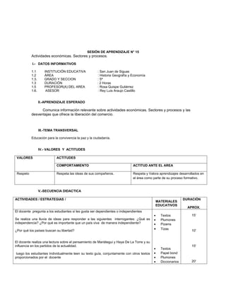 SESIÓN DE APRENDIZAJE N° 15
           Actividades económicas. Sectores y procesos.

           I.- DATOS INFORMATIVOS

           1.1       INSTITUCIÓN EDUCATIVA             : San Juan de Siguas
           1.2       ÁREA                              : Historia Geografía y Economía
           1.3.      GRADO Y SECCION                   : 5ª
           1.3       DURACIÓN                          : 2 Horas
           1.5       PROFESOR(A) DEL AREA              : Rosa Quispe Gutiérrez
           1.6.       ASESOR                            : Rey Luis Araujo Castillo


                  II.-APRENDIZAJE ESPERADO

                 Comunica información relevante sobre actividades económicas. Sectores y procesos y las
           desventajas que ofrece la liberación del comercio.



                  III.-TEMA TRANSVERSAL

           Educación para la convivencia la paz y la ciudadanía.


                  IV.- VALORES Y ACTITUDES

 VALORES                   ACTITUDES

                           COMPORTAMIENTO                                     ACTITUD ANTE EL AREA

 Respeto                   Respeta las ideas de sus compañeros.               Respeta y Valora aprendizajes desarrollados en
                                                                              el área como parte de su proceso formativo.


                  V.-SECUENCIA DIDACTICA

ACTIVIDADES / ESTRATEGIAS /                                                                                    DURACIÓN
                                                                                            MATERIALES
                                                                                            EDUCATIVOS
                                                                                                                 APROX.
El docente pregunta a los estudiantes si les gusta ser dependientes o independientes
                                                                                            •   Textos              15'
Se realiza una lluvia de ideas para responder a las siguientes interrogantes: ¿Qué es       •   Plumones
independencia? ¿Por qué es importante que un país viva de manera independiente?             •   Pizarra
¿Por qué los países buscan su libertad?                                                     •   Tizas               10'


El docente realiza una lectura sobre el pensamiento de Mariátegui y Haya De La Torre y su
influencia en los partidos de la actualidad.                                                                        15'
                                                                                            •   Textos
 luego los estudiantes Individualmente leen su texto guía, conjuntamente con otros textos   •   Papel bond
proporcionados por el docente                                                               •   Plumones
                                                                                            •   Diccionarios        20'
 