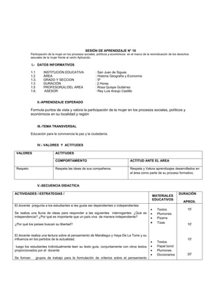 SESIÓN DE APRENDIZAJE N° 16
            Participación de la mujer en los procesos sociales, políticos y económicos en el marco de la reivindicación de los derechos
            sexuales de la mujer frente al varón Aplicando.

            I.- DATOS INFORMATIVOS

            1.1       INSTITUCIÓN EDUCATIVA                   : San Juan de Siguas
            1.2       ÁREA                                    : Historia Geografía y Economía
            1.3.      GRADO Y SECCION                         : 5ª
            1.3       DURACIÓN                                : 2 Horas
            1.5       PROFESOR(A) DEL AREA                    : Rosa Quispe Gutiérrez
            1.6.       ASESOR                                  : Rey Luis Araujo Castillo


                   II.-APRENDIZAJE ESPERADO

            Formula puntos de vista y valora la participación de la mujer en los procesos sociales, políticos y
            económicos en su localidad y región


                   III.-TEMA TRANSVERSAL

            Educación para la convivencia la paz y la ciudadanía.


                   IV.- VALORES Y ACTITUDES

 VALORES                       ACTITUDES

                               COMPORTAMIENTO                                            ACTITUD ANTE EL AREA

 Respeto                       Respeta las ideas de sus compañeros.                      Respeta y Valora aprendizajes desarrollados en
                                                                                         el área como parte de su proceso formativo.


                   V.-SECUENCIA DIDACTICA

ACTIVIDADES / ESTRATEGIAS /                                                                                                    DURACIÓN
                                                                                                          MATERIALES
                                                                                                          EDUCATIVOS
                                                                                                                                  APROX.
El docente pregunta a los estudiantes si les gusta ser dependientes o independientes
                                                                                                         •    Textos                 15'
Se realiza una lluvia de ideas para responder a las siguientes interrogantes: ¿Qué es                    •    Plumones
independencia? ¿Por qué es importante que un país viva de manera independiente?                          •    Pizarra
¿Por qué los países buscan su libertad?                                                                  •    Tizas                  10'


El docente realiza una lectura sobre el pensamiento de Mariátegui y Haya De La Torre y su
influencia en los partidos de la actualidad.                                                                                         15'
                                                                                                         •    Textos
 luego los estudiantes Individualmente leen su texto guía, conjuntamente con otros textos                •    Papel bond
proporcionados por el docente                                                                            •    Plumones
                                                                                                         •    Diccionarios           20'
Se forman      grupos de trabajo para la formulación de criterios sobre el pensamiento
 
