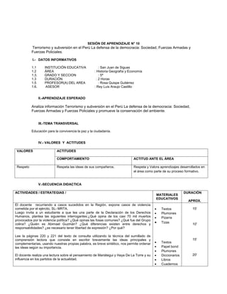 SESIÓN DE APRENDIZAJE N° 10
           Terrorismo y subversión en el Perú La defensa de la democracia: Sociedad, Fuerzas Armadas y
           Fuerzas Policiales.

           I.- DATOS INFORMATIVOS

           1.1       INSTITUCIÓN EDUCATIVA               : San Juan de Siguas
           1.2       ÁREA                            : Historia Geografía y Economía
           1.3.      GRADO Y SECCION                     : 5ª
           1.3       DURACIÓN                          : 2 Horas
           1.5       PROFESOR(A) DEL AREA                : Rosa Quispe Gutiérrez
           1.6.       ASESOR                         : Rey Luis Araujo Castillo


                  II.-APRENDIZAJE ESPERADO

           Analiza información Terrorismo y subversión en el Perú La defensa de la democracia: Sociedad,
           Fuerzas Armadas y Fuerzas Policiales y promueve la conservación del ambiente.


                  III.-TEMA TRANSVERSAL

           Educación para la convivencia la paz y la ciudadanía.


                  IV.- VALORES Y ACTITUDES

 VALORES                   ACTITUDES

                           COMPORTAMIENTO                                     ACTITUD ANTE EL ÁREA

 Respeto                   Respeta las ideas de sus compañeros.               Respeta y Valora aprendizajes desarrollados en
                                                                              el área como parte de su proceso formativo.


                  V.-SECUENCIA DIDACTICA

ACTIVIDADES / ESTRATEGIAS /                                                                                    DURACIÓN
                                                                                            MATERIALES
                                                                                            EDUCATIVOS
                                                                                                                 APROX.
El docente recurriendo a casos sucedidos en la Región, expone casos de violencia
cometida por el ejército, SL- MRTA.                                                         •   Textos              15'
Luego invita a un estudiante a que lea una parte de la Declaración de los Derechos          •   Plumones
Humanos, plantea las siguientes interrogantes:¿Qué opina de los casi 70 mil muertos         •   Pizarra
provocados por la violencia política? ¿Qué opinas las fosas comunes? ¿Qué fue del Grupo
colina? ¿Quién es Abimael Guzmán? ¿Qué diferencias existen entre derechos y                 •   Tizas               10'
responsabilidades? ¿es necesario tener libertad de expresión? ¿Por qué?

Lee la páginas 220 y 221 del texto de consulta utilizando la técnica del sumillado de
comprensión lectora que consiste en escribir brevemente las ideas principales y                                     15'
complementarias, usando nuestras propias palabra, es breve sintético, nos permite ordenar   •   Textos
las ideas según su importancia.                                                             •   Papel bond
                                                                                            •   Plumones
El docente realiza una lectura sobre el pensamiento de Mariátegui y Haya De La Torre y su   •   Diccionarios        20'
influencia en los partidos de la actualidad.                                                •   Libros
                                                                                            •   Cuadernos
 