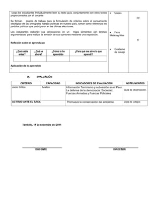 luego los estudiantes Individualmente leen su texto guía, conjuntamente con otros textos    •   Mapas
proporcionados por el docente
                                                                                                                      25'
Se forman       grupos de trabajo para la formulación de criterios sobre el pensamiento
ideológico de las principales fuerzas políticas en nuestro país, toman como referencia los
partidos políticos que participaron en las últimas elecciones.

Los estudiantes elaboran sus conclusiones en un         mapa semántico con tarjetas          •   Ficha
argumentadas para realizar la emisión de sus opiniones mediante una exposición.              Metacognitiva
                                                                                                                      5'
Reflexión sobre el aprendizaje

                                                                                             •   Cuaderno
     ¿Qué sabía         ¿Qué se         ¿Cómo lo he          ¿Para qué me sirve lo que           de trabajo
       antes?            ahora?          aprendido                   aprendí?



Aplicación de lo aprendido
-


                  IX.    EVALUACIÓN

         CRITERIO                 CAPACIDAD                  INDICADORES DE EVALUACIÓN                        INSTRUMENTOS
 Juicio Critico               Analiza                 Información Terrorismo y subversión en el Perú
                                                      La defensa de la democracia: Sociedad,         Guía de observación.
                                                      Fuerzas Armadas y Fuerzas Policiales


 ACTITUD ANTE EL ÁREA                                 Promueve la conservación del ambiente.              Lista de cotejos




           Tambillo, 14 de setiembre del 2011




           ______________________________                                          ______________________________
                     DOCENTE                                                                  DIRECTOR
 