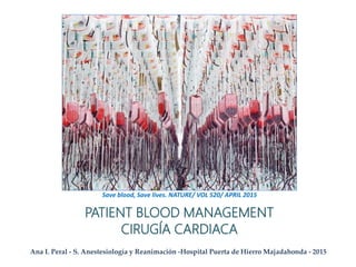 PATIENT BLOOD MANAGEMENT
CIRUGÍA CARDIACA
Ana I. Peral - S. Anestesiología y Reanimación -Hospital Puerta de Hierro Majadahonda - 2015
Save blood, Save lives. NATURE/ VOL 520/ APRIL 2015
 