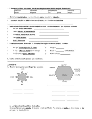 1.- Cambia las palabras destacadas por otras que signifiquen lo mismo. Elígelas del recuadro.
extraviara conductor progenitores nerviosos
deseó treparse dio guiara croquis
• Como Lucía quiso subirse a un camello, sus padres se pusieron inquietos.
• El chofer le entregó un plano para que se orientara en caso de que se perdiera.
________________________________________________________________________________
2.- Lee la expresión que aparece destacada en la oración. Escribe una palabra que signifique lo mismo.
• Hay que mover el esqueleto. ____________________________________
• Estaba con cara de pocos amigos. ____________________________________
• Pasó en un abrir y cerrar de ojos. ____________________________________
• Está subida de peso. ____________________________________
• Pasó a mejor vida. ____________________________________
3.- Las tres expresiones destacadas se pueden sustituir por una misma palabra. Escríbela.
• Hay que poner un granito de arena. → Hay que __________ .
• Te voy a echar una mano con tu trabajo. → Te voy a __________ con tu trabajo.
• Todos vamos a poner el hombro. → Todos vamos a ____________.
5.- Escribe sinónimos de la palabra que descubriste.
_____________________________________________________________________
ANTÓNIMOS superior
1.- Observa las imágenes y escribe parejas opuestas.
norte
Este
inferior
-------------------------- ------------------------
------------------- -------------------
------------------- -------------------
-------------------------- ------------------------
-------------------------- ------------------------
-------------------------- -----------------------
2.- Lee fijándote en las palabras destacadas.
Carlos es hijo de Lucas, sobrino de Lorenzo y nieto de Martín. Por lo tanto, su padre se llama Lucas; su tío,
Lorenzo; y su abuelo, Martín.
sur
oeste
anterior
izquierda
posterior
derecha
exterior
interior
 