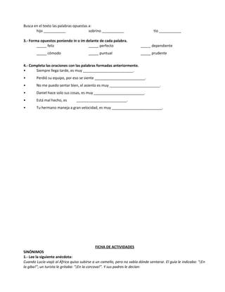 Busca en el texto las palabras opuestas a:
hijo ___________ sobrino ___________ tío ___________
3.- Forma opuestos poniendo in o im delante de cada palabra.
_____ feliz _____ perfecto _____ dependiente
_____ cómodo _____ puntual _____ prudente
4.- Completa las oraciones con las palabras formadas anteriormente.
• Siempre llega tarde, es muy _________________________.
• Perdió su equipo, por eso se siente _________________________.
• No me puedo sentar bien, el asiento es muy _________________________.
• Daniel hace solo sus cosas, es muy _________________________.
• Está mal hecho, es _________________________.
• Tu hermano maneja a gran velocidad, es muy _________________________.
FICHA DE ACTIVIDADES
SINÓNIMOS
1.- Lee la siguiente anécdota:
Cuando Lucía viajó al África quiso subirse a un camello, pero no sabía dónde sentarse. El guía le indicaba: “¡En
la giba!”; un turista le gritaba: “¡En la corcova!”. Y sus padres le decían:
 