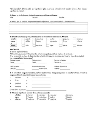 “¡En la joroba!”. Ella no sabía qué significaba giba ni corcova, sólo conocía la palabra joroba… Pero ¿todas
significan lo mismo?
2.- Busca en el diccionario el sinónimo de estas palabras y cópialas.
giba: _____________ corcova: _____________ joroba: _____________
3.- Ahora que ya conoces el significado de estas palabras, ¿Qué final le darías a esta anécdota?
4.- En cada columna hay una palabra que no es sinónima de la destacada. Márcala.
amplio grande espacioso ancho pequeño extenso
maciz
o
sólido hueco compacto firme relleno
paraje sitio estancia lugar parte destino
ANTÓNIMOS
1.- Lee el siguiente texto:
A Chiquitilín, que vive en Chiquitilandia, le han encargado que dibuje el plano de la ciudad.
Él ha conseguido el plano de Gigantilandia y, haciéndole algunos cambios, va a trazar el plano de su ciudad.
¿Le ayudas a hacer los cambios?
Casas grandes. Calles anchas. Carreteras largas.
Casas ____________ Calles ____________ Carreteras ____________
Edificios altos. Mucha iluminación. Jardines desérticos.
Edificios __________ ________ iluminación. Jardines ____________
2.- A Eduardo le preguntaron cómo prefiere los tallarines. Él se puso a pensar en las alternativas. Ayúdalo a
elegir escribiendo los antónimos correspondientes.
• cocidos o ______________________
• fríos o ______________________
• jugosos o ______________________
• blandos o ______________________
¿Y a ti cómo te gustan? _______________________________________________
3.- Marca el significado opuesto de la palabra destacada.
• olvidar:  temer  contraer  recordar  perdonar
• caro:  lujoso  ostentoso  pobre  barato
• ahorro:  pobreza  derroche  avaricia  medida
 