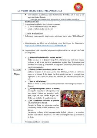I.E N° 56008 COLEGIO BOLIVARIANO-SICUANI
 Usar aparatos electrónicos como herramienta de trabajo en el aula y con
autorización del docente.
Participar activamente en el desarrollo de las actividades educativas.
Desarrollo
70 min.
Problematización
 A continuación, planteo las siguientes preguntas:
 ¿Cuál es el valor cultural del Inti Raymi?
 ¿Cuál es la historia del Inti Raymi?
Análisis de información
 Indico que, para responder las preguntas anteriores, lean el texto: “El Inti Raymi”
 Complementan sus ideas con el siguiente video: Inti Raymi del bicentenario
https://www.facebook.com/watch/?v=537654830600386
 Seguidamente pido responder preguntas complementarias, en las que clarificaré
sus respuestas.
 ¿Cuándo se celebra la fiesta del Inti Raymi?
Todos los años, el 24 de junio, en el Perú celebramos una fiesta muy antigua
en honor al sol, al que los incas consideraban un dios. Esta fiesta es parte de
nuestras tradiciones y costumbres, la seguimos celebrando para recordar a
nuestros antepasados.
 ¿Dónde y quién dirige la fiesta del Inti Raymi?
La fiesta se realiza en el Cusco y, como parte del ritual, se recrea la ceremonia
como en el tiempo de los incas. La fiesta es dirigida por el personaje que
representa al inca, quien era la máxima autoridad por ser considerado hijo del
sol.
 ¿Cómo se inicia la fiesta?
Antes de iniciar la fiesta, se hace una ceremonia o ritual en agradecimiento al
dios sol.
 ¿Qué regalos se podría ofrecer al dios sol?
Los regalos para el dios sol se ponen sobre
una manta. Pueden ser animales, maíz,
papa, hojas de coca, chicha de jora, etc.
Todos son símbolos de agradecimiento.
 ¿Qué expresiones culturales se pueden
observar en dicha fiesta?
Durante la fiesta, se interpretan muchas
canciones y danzas al ritmo del tambor y las
quenas.
Las danzas en honor al sol expresan valor, lealtad y alegría, y se realizan
durante toda la fiesta. Las niñas y los niños también participan y disfrutan de
la fiesta
Toma de decisiones o acuerdos
 