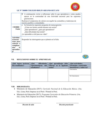 I.E N° 56008 COLEGIO BOLIVARIANO-SICUANI
 A continuación, invito a reflexionar sobre lo que aprendieron y cómo pueden
apoyar en la continuidad de esta festividad ancestral para las siguientes
generaciones.
Realizan el compromiso de valorar con orgullo las costumbres y tradiciones de
nuestros pueblos y comunidades.
CIERRE
8 min
 Se formula las siguientes preguntas de metacognición:
¿Cómo nos hemos sentido durante esta sesión?
¿Qué aprendieron?, ¿para qué aprendieron?
¿Qué dificultades han tenido?
¿Lo aprendido es útil para sus vidas?
Actividad
es/tareas/
retos para
reforzar o
compleme
ntar el
aprendiza
je
Responder las interrogantes que se planteó en la ficha
VII. REFLEXIONES SOBRE EL APRENDIZAJE.
¿Qué logros tuvieron
mis estudiantes?
¿Qué dificultades
experimentaron mis
estudiantes?
¿Qué aprendizajes debo
reforzar en la siguiente
sesión?
¿Qué actividades,
estrategias y materiales
funcionaron y cuáles no?
Funcionaron:
No Funcionaron:
VIII. BIBLIOGRAFIA
 Ministerio de Educación (2017). Currículo Nacional de la Educación Básica. (1ra.
Ed.). Lima, Perú: Impreso en el Perú / Printed in Perú.
 Ministerio de Educación (2017). Programa Curricular de Educación Primaria. (1ra.
Ed.). Lima, Perú: Impreso en el Perú / Printed in Perú.
…………………………………… …………………………………
Docente de aula Docente practicante
 