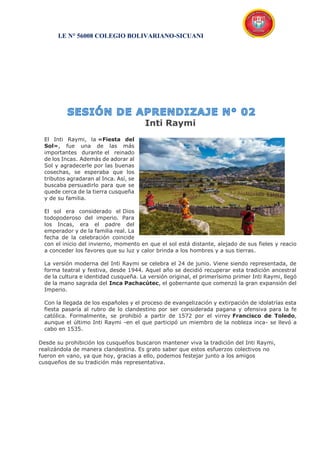 I.E N° 56008 COLEGIO BOLIVARIANO-SICUANI
Inti Raymi
El Inti Raymi, la «Fiesta del
Sol», fue una de las más
importantes durante el reinado
de los Incas. Además de adorar al
Sol y agradecerle por las buenas
cosechas, se esperaba que los
tributos agradaran al Inca. Así, se
buscaba persuadirlo para que se
quede cerca de la tierra cusqueña
y de su familia.
El sol era considerado el Dios
todopoderoso del imperio. Para
los Incas, era el padre del
emperador y de la familia real. La
fecha de la celebración coincide
con el inicio del invierno, momento en que el sol está distante, alejado de sus fieles y reacio
a conceder los favores que su luz y calor brinda a los hombres y a sus tierras.
La versión moderna del Inti Raymi se celebra el 24 de junio. Viene siendo representada, de
forma teatral y festiva, desde 1944. Aquel año se decidió recuperar esta tradición ancestral
de la cultura e identidad cusqueña. La versión original, el primerísimo primer Inti Raymi, llegó
de la mano sagrada del Inca Pachacútec, el gobernante que comenzó la gran expansión del
Imperio.
Con la llegada de los españoles y el proceso de evangelización y extirpación de idolatrías esta
fiesta pasaría al rubro de lo clandestino por ser considerada pagana y ofensiva para la fe
católica. Formalmente, se prohibió a partir de 1572 por el virrey Francisco de Toledo,
aunque el último Inti Raymi -en el que participó un miembro de la nobleza inca- se llevó a
cabo en 1535.
Desde su prohibición los cusqueños buscaron mantener viva la tradición del Inti Raymi,
realizándola de manera clandestina. Es grato saber que estos esfuerzos colectivos no
fueron en vano, ya que hoy, gracias a ello, podemos festejar junto a los amigos
cusqueños de su tradición más representativa.
 