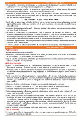 Inicio Tiempo aproximado: 10 min
Saludamos a los estudiantes y solicitamos que un par de voluntarios(as) para que recuerden lo trabajado en la
sesión anterior. Se les escucha atentamente y agradecemos su participación.
Forman seis grupos y cada uno elige a un representante. Luego, nos dirigimos con todos al patio o a algún espacio
abierto determinado y los invitamos a sentarse en grupos, formando un círculo.
Llamamos a los representantes de cada grupo y se indica que se entregará una tarjeta que contiene una palabra,
que deberán comunicar a su grupo sin hablar, solo con gestos, de manera que adivinen de cuál se trata. Estas
son las palabras que les entregarás:
• DÍA – ESCUCHA – MUNDO – UNIDO - NIÑO – AMOR
Cuando todos los grupos hayan adivinado, solicitamos que se organicen para representar, utilizando sus cuerpos,
la primera letra de cada palabra. Los orientamos a fin de que lo hagan en el orden adecuado y pueda formarse la
palabra Demuna.
Responden: ¿Qué palabra se ha formado?, ¿Saben qué significa?, ¿Las palabras que adivinaron tendrán relación
con el significado de Demuna.
Rescatamos los saberes previos de los estudiantes a través de preguntas: ¿De qué se encarga la Demuna? ¿Qué
otras instituciones se encargan de proteger los derechos de los niños? ¿Conocen las direcciones o teléfonos de
las instituciones encargadas de proteger los derechos de los niños? ¿Qué acciones podemos realizar para dar a
conocer las funciones de las instituciones encargadas de proteger los derechos de los niños?
Comunicamos el propósito de la sesión: Hoy conocerán cuáles son las instituciones que defienden los derechos de
los niños, niñas y adolescentes.
Se conversa junto con los estudiantes las normas de convivencia necesarias para el desarrollo de esta sesión.
Desarrollo Tiempo aproximado: 70 min
Problematización
Observan las imágenes de niños maltratados:
Preguntamos: ¿Qué derechos se están vulnerando en los niños?, ¿A quiénes podrían acudir en caso de encontrarse
en esa situación?, ¿La comisaría sería una buena opción?
Luego de escuchar sus respuestas, comentamos que van a canalizar sus inquietudes, elaborando un esquema que
responda preguntas muy importantes.
nálisis de la información
Organiza a los estudiantes en grupos de 7 u 8 integrantes y entregamos la fotocopia del texto del Anexo 1, a fin de
que lo lean, lo analicen y, a partir de la discusión en grupo, respondan las preguntas planteadas.
Indicamos que antes de la lectura, designen a un secretario, encargado de anotar las respuestas en el papelote, y
a un delegado, encargado de exponerlas. Luego, se pide que un voluntario de cada grupo lea el texto al resto de
integrantes.
Cuando hayan terminado la lectura, preguntamos a los estudiantes sobre las ideas planteadas. Luego, promueve
la reflexión mediante las siguientes preguntas: ¿Qué documentos garantizan la protección de los derechos de las
personas?, ¿Qué institución del Estado se encarga de velar directamente del cuidado y protección física de los
niños y niñas?
Solicitamos voluntarios y voluntarias que compartan sus respuestas de las preguntas anteriores.
Presentamos casos sobre transgresión de los DD.HH. y responden oralmente las preguntas planteadas
Finalizado el trabajo se realiza las conclusiones con la participación de los estudiantes.
Planteamos estas preguntas: ¿Creen que los demás estudiantes del colegio sepan de estas instituciones?, ¿Les
parece importante que las conozcan?
A partir de sus respuestas, se promueve un breve diálogo y los motivamos a indagar cuánto conocen sus
compañeros del colegio sobre estas instituciones. Hacemos la siguiente consulta: ¿Qué podríamos preguntarles?
Los ayudamos a elaborar una ficha de entrevista (debe ser sencilla, con máximo cinco preguntas). Entre las
preguntas, podrían considerar las siguientes: ¿Conoces alguna institución que protege los derechos de niños,
niñas o adolescentes?, ¿cuál? ¿Sabes cuáles son sus principales funciones o actividades? ¿Dónde están sus
oficinas en nuestra localidad?
Luego de terminar la ficha de entrevista, indicamos el procedimiento a seguir para llevarla a cabo
Toma de decisiones
Formamos grupos mixtos de cinco o seis integrantes y, nos apoyamos en un croquis del colegio, para distribuir las
zonas donde realizarán la entrevista.
 