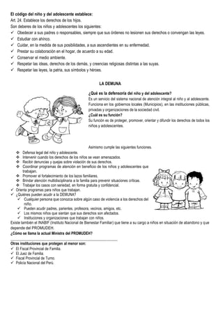 El código del niño y del adolescente establece:
Art. 24. Establece los derechos de los hijos.
Son deberes de los niños y adolescentes los siguientes:
 Obedecer a sus padres o responsables, siempre que sus órdenes no lesionen sus derechos o convengan las leyes.
 Estudiar con ahínco.
 Cuidar, en la medida de sus posibilidades, a sus ascendientes en su enfermedad.
 Prestar su colaboración en el hogar, de acuerdo a su edad.
 Conservar el medio ambiente.
 Respetar las ideas, derechos de los demás, y creencias religiosas distintas a las suyas.
 Respetar las leyes, la patria, sus símbolos y héroes.
LA DEMUNA
¿Qué es la defensoría del niño y del adolescente?
Es un servicio del sistema nacional de atención integral al niño y al adolescente.
Funciona en los gobiernos locales (Municipios), en las instituciones públicas,
privadas y organizaciones de la sociedad civil.
¿Cuál es su función?
Su función es de proteger, promover, orientar y difundir los derechos de todos los
niños y adolescentes.
Asimismo cumple las siguientes funciones.
 Defensa legal del niño y adolescente.
 Intervenir cuando los derechos de los niños se vean amenazados.
 Recibir denuncias y quejas sobre violación de sus derechos.
 Coordinar programas de atención en beneficio de los niños y adolescentes que
trabajan.
 Promover el fortalecimiento de los lazos familiares.
 Brindar atención multidisciplinaria a la familia para prevenir situaciones críticas.
 Trabajar los casos con seriedad, en forma gratuita y confidencial.
 Orienta programas para niños que trabajan.
 ¿Quiénes pueden acudir a la DEMUNA?
 Cualquier persona que conozca sobre algún caso de violencia a los derechos del
niño.
 Pueden acudir padres, parientes, profesora, vecinos, amigos, etc.
 Los mismos niños que sientan que sus derechos son afectados.
 Instituciones y organizaciones que trabajan con niños.
Existe también el INABIF (Instituto Nacional de Bienestar Familiar) que tiene a su cargo a niños en situación de abandono y que
depende del PROMUDEH.
¿Cómo se llama la actual Ministra del PROMUDEH?
Otras instituciones que protegen al menor son:
 El Fiscal Provincial de Familia.
 El Juez de Familia.
 Fiscal Provincial de Turno.
 Policía Nacional del Perú.
 