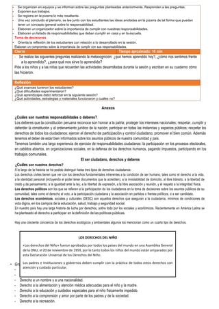 palmente dividen, analizan y grafican cada uno de los derechos del niño.
Derecho a la igualdad, sin discriminación de raza, credo o nacionalidad.
Derecho a la protección especial para su desarrollo físico, mental y social.
- Se organizan en equipos y se informan sobre las preguntas planteadas anteriormente. Responden a las preguntas.
- Exponen sus trabajos.
- Se registra en la pizarra lo más resaltante.
- Una vez concluido el plenario, se lee junto con los estudiantes las ideas anotadas en la pizarra de tal forma que puedan
tener un concepto general sobre la responsabilidad.
- Elaboran un organizador sobre la importancia de cumplir con nuestras responsabilidades.
- Elaboran un listado de responsabilidades que deben cumplir en casa y en la escuela.
Toma de decisiones
- Orienta la reflexión de los estudiantes con relación a lo desarrollado en la sesión.
Elaboran un compromiso sobre la importancia de cumplir con sus responsabilidades.
Cierre Tiempo aproximado: 10 min
- Se realiza las siguientes preguntas realizando la metacognición: ¿qué hemos aprendido hoy?, ¿cómo nos sentimos frente
a lo aprendido?, ¿para qué nos sirve lo aprendido?
Pide a los niños y a las niñas que recuerden las actividades desarrolladas durante la sesión y escriban en su cuaderno cómo
las hicieron.
Reflexión
¿Qué avances tuvieron los estudiantes?
¿Qué dificultades experimentaron?
¿Qué aprendizajes debo reforzar en la siguiente sesión?
¿Qué actividades, estrategias y materiales funcionaron y cuáles no?
Anexos
¿Cuáles son nuestras responsabilidades o deberes?
Los deberes que la constitución peruana reconoce son honrar a la patria; proteger los intereses nacionales; respetar, cumplir y
defender la constitución y el ordenamiento jurídico de la nación; participar en todas las instancias y espacios públicos; respetar los
derechos de todos los ciudadanos; ejercer el derecho de participación y control ciudadano; promover el bien común. Además
tenemos el deber de estar bien informados sobre los asuntos públicos de nuestra comunidad y país.
Tenemos también una larga experiencia de ejercicio de responsabilidades ciudadanas: la participación en los procesos electorales,
en cabildos abiertos, en organizaciones sociales, en la defensa de los derechos humanos, pagando impuestos, participando en los
trabajos comunales.
El ser ciudadano, derechos y deberes
¿Cuáles son nuestros derechos?
A lo largo de la historia se ha podido distinguir hasta tres tipos de derechos ciudadanos:
Los derechos civiles tienen que ver con los derechos fundamentales inherentes a la condición de ser humano, tales como el derecho a la vida,
a la identidad personal (incluyendo el poder tener documentos que la acrediten), a la inviolabilidad de domicilio, al libre tránsito, a la libertad de
credo y de pensamiento, a la igualdad ante la ley, a la libertad de expresión, a la libre asociación y reunión, y el respeto a la integridad física.
Los derechos políticos son los que se refieren a la participación de los ciudadanos en la toma de decisiones sobre los asuntos públicos de su
comunidad, tales como el derecho al voto, a la participación ciudadana y la asociación en partidos o frentes políticos, o a ser candidato.
Los derechos económicos, sociales y culturales (DESC) son aquellos derechos que aseguran a la ciudadanía, mínimos de condiciones de
vida digna, en los campos de la educación, salud, trabajo y seguridad social.
En nuestro país hay una larga historia de lucha por derechos, sobre todo por los sociales y económicos. Recientemente en América Latina se
ha planteado el derecho a participar en la definición de las políticas públicas.
Hay una creciente conciencia de los derechos ecológicos y ambientales algunos los mencionan como un cuarto tipo de derechos.
• Gru
-
-
- Derecho a un nombre y a una nacionalidad.
- Derecho a la alimentación y atención médica adecuadas para el niño y la madre.
- Derecho a la educación y cuidados especiales para el niño físicamente impedido.
- Derecho a la comprensión y amor por parte de los padres y de la sociedad.
- Derecho a la recreación.
LOS DERECHOS DEL NIÑO
«Los derechos del Niño» fueron aprobados por todos los países del mundo en una Asamblea General
de la ONU, el 20 de noviembre de 1959, por lo tanto todos los niños del mundo están amparados por
esta Declaración Universal de los Derechos del Niño.
Los padres e Instituciones y gobiernos deben cumplir con la práctica de todos estos derechos con
atención y cuidado particular.
 