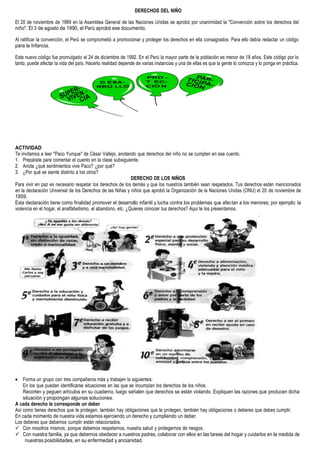 DERECHOS DEL NIÑO
El 20 de noviembre de 1989 en la Asamblea General de las Naciones Unidas se aprobó por unanimidad la "Convención sobre los derechos del
niño". El 3 de agosto de 1990, el Perú aprobó ese documento.
Al ratificar la convención, el Perú se comprometió a promocionar y proteger los derechos en ella consagrados. Para ello debía redactar un código
para la Infancia.
Este nuevo código fue promulgado el 24 de diciembre de 1992. En el Perú la mayor parte de la población es menor de 18 años. Este código por lo
tanto, puede afectar la vida del país. Hacerlo realidad depende de varias instancias y una de ellas es que la gente lo conozca y lo ponga en práctica.
ACTIVIDAD
Te invitamos a leer "Paco Yunque" de César Vallejo, anotando que derechos del niño no se cumplen en ese cuento.
1. Prepárate para comentar el cuento en la clase subsiguiente.
2. Anota ¿qué sentimientos vive Paco? ¿por qué?
3. ¿Por qué se siente distinto a los otros?
DERECHO DE LOS NIÑOS
Para vivir en paz es necesario respetar los derechos de los demás y que los nuestros también sean respetados. Tus derechos están mencionados
en la declaración Universal de los Derechos de las Niñas y niños que aprobó la Organización de la Naciones Unidas (ONU) el 20 de noviembre de
1959.
Esta declaración tiene como finalidad promover el desarrollo infantil y lucha contra los problemas que afectan a los menores; por ejemplo: la
violencia en el hogar, el analfabetismo, el abandono, etc. ¿Quieres conocer tus derechos? Aqui te los presentamos.
 Forma un grupo con tres compañeros más y trabajen lo siguientes:
En los que puedan identificarse situaciones en las que se incumplan los derechos de los niños.
Recorten y peguen artículos en su cuaderno, luego señalen que derechos se están violando. Expliquen las razones que producen dicha
situación y propongan algunas soluciones.
A cada derecho le corresponde un deber
Así como tienes derechos que te protegen, también hay obligaciones que te protegen, también hay obligaciones o deberes que debes cumplir.
En cada momento de nuestra vida estamos ejerciendo un derecho y cumpliendo un deber.
Los deberes que debemos cumplir están relacionados.
 Con nosotros mismos, porque debemos respetarnos, nuestra salud y protegernos de riesgos.
 Con nuestra familia, ya que debemos obedecer a nuestros padres, colaborar con ellos en las tareas del hogar y cuidarlos en la medida de
nuestras posibilidades, en su enfermedad y ancianidad.
PRO -
T EC-
CIÒ N
 