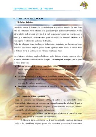 UNIVERSIDAD NACIONAL DE TRUJILLO
VII. SUSTENTO PEDAGÓGICO
7.1 Qué es Religión:
La religión es una fe; la devoción por todo lo que se considera sagrado. Se trata de un
culto del ser humano hacia entidades a las que se atribuyen poderes sobrenaturales. Como
tal, la religión es la creencia a través de la cual las personas buscan una conexión con lo
divino y lo sobrenatural, así como cierto grado de satisfacción espiritual mediante la fe
para superar el sufrimiento y alcanzar la felicidad.
Todas las religiones tienen sus bases y fundamentos, sustentados en diversas corrientes
filosóficas que intentan explicar quiénes somos y por qué hemos venido al mundo. Unas
se destacan por la fe y otras por sus extensas enseñanzas éticas.
Las religiones, asimismo, pueden clasificarse según distintos criterios, como su origen,
su tipo de revelación o su concepción teológica. La concepción teológica, por su parte,
se puede dividir en:
 Teísmo, que supone la creencia en entidades divinas absolutas, creadoras del
mundo y providentes, que a su vez se divide en monoteísmo, politeísmo y
dualismo.
 No teísmo, que implica la no creencia de entidades divinas absolutas, pues se trata
de corrientes espirituales que conciben la divinidad de una manera distinta, como
es el caso del budismo, por ejemplo.
 Panteísmo, según el cual, el universo, la naturaleza y Dios son equivalentes.
VIII. Definición de una capacidad
Según el Ministerio de Educación (2005, 7) define a las capacidades como
potencialidades inherentes a la persona y que ésta puede desarrollar a lo largo de toda la
vida. Tienen carácter socio afectivo y cognitivo y están asociadas a actitudes y valores,
organizando así la formación integral de la persona.
La capacidad es la habilidad que integra procedimientos y contenidos, cuyo
desarrollo hace posible ir alcanzando las competencias.
A diferencia de la competencia, en la que los contenidos aparecen de manera
sintética, las capacidades integran, por un lado, contenidos presentados de una manera
 