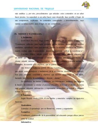 UNIVERSIDAD NACIONAL DE TRUJILLO
más analítica y, por otro, procedimientos que articulan estos contenidos en un saber
hacer preciso. La capacidad es un saber hacer cuyo desarrollo hace posible el logro de
una competencia, explicando los contenidos conceptuales y procedimentales, cuyo
manejo es indispensable para el logro de una competencia.
IX. MEDIOS Y MATERIALES.
1. Definición:
SANCHEZ PELAEZ, Hugo (1999, p. 08) plantea que los medios y materiales
“Constituyen vehículos para lograr estímulos en los distintos momentos del proceso
enseñanza- aprendizaje: tanto para motivar, orientar la atención, establecer un objetivo,
sugerir, evaluar, guiar el pensamiento, evocar una respuesta, verificar la transferencia”.
CALERO PÉREZ, Mavilo (1997; 83) “considera que el material educativo es
un medio que sirve para estimular y orientar el proceso educativo, permitiendo al
alumno adquirir informaciones, experiencias, desarrollar actitudes y adoptar normas de
conductas, de acuerdo a los objetivos; que se quieren lograr”.
GIL MALCA, Guillermo (1998; 69) dice “constituyen los recursos más valiosos
que sirven como portadores y mediadores de la información destinada a los alumnos.
Son pues elementos concretos y objetivos que ilustran visualmente lo que habla,
haciendo más efectiva la comunicación docente - alumno”.
En conclusión los medios y materiales son instrumentos auxiliares que cumplen
la función de estimular y orientar el proceso educativo, en la cual el alumno en forma
muy singular adquirirá información y experiencia, desarrollará su actitud y adoptará
normas de conducta,
2. Funciones:
Según Ricardo Marín (1998; 85) los medios y materiales cumplen las siguientes
funciones.
Motivadora:
Estimulan el aprendizaje por ser llamativas, amenas y organizadas.
Formativa:
Contribuyen al desarrollo de la personalidad del educando porque ofrece juicios
sobre la realidad.
Informativa:
 