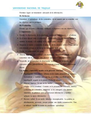 UNIVERSIDAD NACIONAL DE TRUJILLO
Permiten lograr un tratamiento adecuado de la información.
De Refuerzo:
Garantizan el aprendizaje de los contenidos, de tal manera que se consolide con
los objetivos que se persiguen.
De Evaluación:
Permite que docentes y discentes verifiquen si lograron o no sus objetivos.
3. Importancia:
 Permite la objetivación de la enseñanza, restándole importancia al verbalismo.
 Es el nexo directo entre el educador y el educando y de esta manera aproxima
también al alumno a la realidad de lo que se quiere enseñar.
 Despierta el interés y concentra la atención de los alumnos sobre el tema que se
está tratando porque es un medio de motivación de la clase.
 Facilita la comprensión del tema.
 Abrevia el tiempo que se dedica a la enseñanza- aprendizaje, porque al
concentrar más la atención, más alumnos aprenderán más rápidamente.
 Desarrollo de la capacidad de observación ayudando a la formación de
conceptos claros, principalmente, con respecto a temas de difícil observación
directa.
Los medios y materiales usados en la presente clase son:
 Papelógrafos: Son papeles sábanas en los cuales presentaré las imágenes
motivadoras y también para que los desarrollen (escriban) en el
papelógrafo pegado en la pizarra (Ficha de trabajo)
 Material impreso: Es uno de los medios y materiales de más notable
difusión en la actualidad. Consiste en la presentación ordenada, sintética
y atractiva de contenidos. Asimismo se les entregará a los alumnos
materiales de prácticas para que procesen información y también
apliquen la nueva información.
 Recurso verbal: Es un medio didáctico irreemplazable. La palabra es
absolutamente necesaria, porque permite una rápida comunicación. Éste
se utilizará durante la sesión de enseñanza- aprendizaje.
 