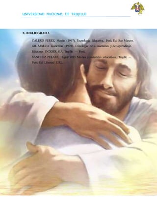 UNIVERSIDAD NACIONAL DE TRUJILLO
X. BIBLIOGRAFIA
CALERO PÉREZ, Mavilo (1997). Tecnología Educativa. Perú, Ed. San Marcos.
GIL MALCA. Guillermo (1998). Tecnología de la enseñanza y del aprendizaje.
Ediciones INDDER S.A. Trujillo — Perú.
SANCHEZ PELAEZ, Hugo(1989) Medios y materiales educativos. Trujillo –
Perú. Ed. Libertad EIRL.
 