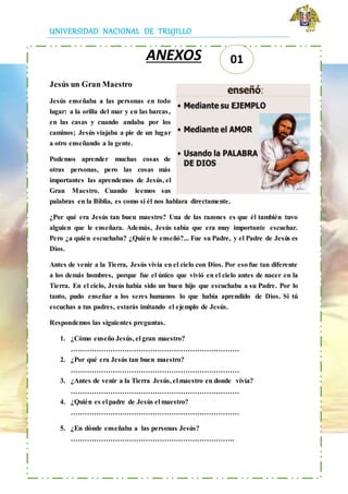 UNIVERSIDAD NACIONAL DE TRUJILLO
ANEXOS
Jesús un Gran Maestro
Jesús enseñaba a las personas en todo
lugar: a la orilla del mar y en las barcas,
en las casas y cuando andaba por los
caminos; Jesús viajaba a pie de un lugar
a otro enseñando a la gente.
Podemos aprender muchas cosas de
otras personas, pero las cosas más
importantes las aprendemos de Jesús, el
Gran Maestro. Cuando leemos sus
palabras en la Biblia, es como si él nos hablara directamente.
¿Por qué era Jesús tan buen maestro? Una de las razones es que él también tuvo
alguien que le enseñara. Además, Jesús sabía que era muy importante escuchar.
Pero ¿a quién escuchaba? ¿Quién le enseñó?... Fue su Padre, y el Padre de Jesús es
Dios.
Antes de venir a la Tierra, Jesús vivía en el cielo con Dios. Por eso fue tan diferente
a los demás hombres, porque fue el único que vivió en el cielo antes de nacer en la
Tierra. En el cielo, Jesús había sido un buen hijo que escuchaba a su Padre. Por lo
tanto, pudo enseñar a los seres humanos lo que había aprendido de Dios. Si tú
escuchas a tus padres, estarás imitando el ejemplo de Jesús.
Respondemos las siguientes preguntas.
1. ¿Cómo enseño Jesús, el gran maestro?
………………………………………………………………
2. ¿Por qué era Jesús tan buen maestro?
………………………………………………………………
3. ¿Antes de venir a la Tierra Jesús, el maestro en donde vivía?
………………………………………………………………
4. ¿Quién es el padre de Jesús el maestro?
………………………………………………………………
5. ¿En dónde enseñaba a las personas Jesús?
…………………………………………………………….
01
 