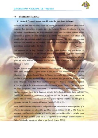 UNIVERSIDAD NACIONAL DE TRUJILLO
VI. SUSTENTO TEORICO
6.1 Jesús de Nazaret, un maestro diferente. La enseñanza del amor.
Hace dos mil años atrás en Israel, existía un sistema de enseñanza donde los judíos desde
pequeños iban a escuelas a prender a leer y los elementos básicos del judaísmo y la Ley
de Moisés. Posteriormente los Rabí (maestros) veían entre los chicos quienes tenían
cualidades y quienes no para proseguir a un estudio mas avanzado. Los chicos que
consideraban que no tenían aptitudes eran regresados a su casa, y los chicos con supuestas
aptitudes eran tomados de sus familias, con previo acuerdo de los padres para que se
convirtieran en discipulados del Rabí.
Los maestros de la Ley, Fariseos y Escribas, eran hombres que practicaban el
cumplimiento de la Ley de una manera metódica pero también de manera indiferente
hacia las personas. Su indiferencia hacia el pueblo y las cargas que colocaban sobre la
gente los hacia personas respetables pero no había afecto o amor en la relación de los
rabinos y el pueblo.
En esos tiempos aparece Jesús, un maestro que a diferencia de la mayoría de los Rabí,
tomo como discipulados a gente adulta la cual habían sido rechazados por el sistema
educativo. Este maestro llamado Jesús de Nazaret no tomaba las Escrituras para enseñar
que hizo o que no hizo Abraham, Moisés o los profetas, sino que solo los llegaba a citar
como referencia. Y mas bien Jesús enseñaba "principios". Jesús no solo hablo de cumplir
la Ley, sino que le dio su verdadero sentido al resumirlo como; "Amar a Dios sobre todas
las cosas y al prójimo como a uno mismo". El amor fue resaltado en sus enseñanzas y en
muchas ocasiones hablo de la dureza de corazón de los hombres como fuente del mal.
Cuando los maestros le recriminaron a Jesús de que sus discípulos no se lavaban las
manos antes de comer, Jesús les dejó en claro que la impureza espiritual no entra por la
boca sino que sale del corazón del hombre (Mateo 15: 11 al 20).
Jesús también enseño la importancia del perdón como una forma de amar al prójimo y la
relación tan estrecha con el perdón que Dios nos da (Mateo 18: 23 al 35). Jesús no
solamente enseñaba sobre el amor y el perdón, sino que también daba el ejemplo, pues
perdonó a la mujer adultera (Juan 8:1 al 11) y perdonó a sus verdugos cuando exclamó al
Padre. "perdónales porque no saben lo que hacen" (Lucas 23:34).
 