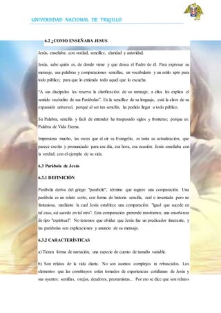 UNIVERSIDAD NACIONAL DE TRUJILLO
6.2 ¿COMO ENSEÑABA JESUS
Jesús, enseñaba: con verdad, sencillez, claridad y autoridad.
Jesús, sabe quién es, de donde viene y que desea el Padre de él. Para expresar su
mensaje, usa palabras y comparaciones sencillas, un vocabulario y un estilo apto para
todo público; para que lo entienda todo aquel que lo escucha.
“A sus discípulos les reserva la clarificación de su mensaje, a ellos les explica el
sentido recóndito de sus Parábolas”. En la sencillez de su lenguaje, está la clave de su
expansión universal, porque al ser tan sencillo, ha podido llegar a todo público.
Su Palabra, sencilla y fácil de entender ha traspasado siglos y fronteras; porque es:
Palabra de Vida Eterna.
Impresiona mucho, las veces que al oir su Evangelio, es tanta su actualización, que
parece escrito y pronunciado para ese día, esa hora, esa ocasión. Jesús enseñaba con
la verdad; con el ejemplo de su vida.
6.3 Parábola de Jesús
6.3.1 DEFINICIÓN
Parábola deriva del griego "parabolé", término que sugiere una comparación. Una
parábola es un relato corto, con forma de historia sencilla, real o inventada pero no
fantasiosa, mediante la cual Jesús establece una comparación: "igual que sucede en
tal caso, así sucede en tal otro". Esta comparación pretende mostrarnos una enseñanza
de tipo "espiritual". No tenemos que olvidar que Jesús fue un predicador itinerante, y
las parábolas son explicaciones y anuncio de su mensaje.
6.3.2 CARACTERÍSTICAS
a) Tienen forma de narración, una especie de cuento de tamaño variable.
b) Son relatos de la vida diaria. No son asuntos complejos ni rebuscados. Los
elementos que las constituyen están tomados de experiencias cotidianas de Jesús y
sus oyentes: semillas, ovejas, deudores, prestamistas... Por eso se dice que son relatos
 