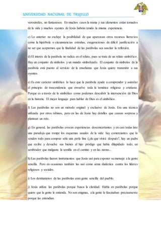UNIVERSIDAD NACIONAL DE TRUJILLO
verosímiles, no fantasiosos. En muchos casos la trama y sus elementos están tomados
de la vida y muchos oyentes de Jesús habrán tenido la misma experiencia.
c) Lo anterior no excluye la posibilidad de que aparezcan otros recursos literarios
como la hipérbole o circunstancias extrañas, exageraciones de difícil justificación a
no ser que aceptemos que la finalidad de las parábolas sea suscitar la reflexión.
d) El interés de la parábola no radica en el relato, pues se trata de un relato simbólico.
Hay un conjunto de símbolos y un mundo simbolizado. El conjunto de símbolos de la
parábola está puesto al servicio de la enseñanza que Jesús quiere transmitir a sus
oyentes.
e) Es este carácter simbólico lo hace que la parábola ayude a comprender y asimilar
el principio de trascendencia que envuelve toda la temática religiosa y cristiana.
Porque es a través de lo simbólico como podemos descubrir la intervención de Dios
en la historia. El mejor lenguaje para hablar de Dios es el simbólico.
f) Las parábolas no son un método original y exclusivo de Jesús. Era una técnica
utilizada por otros rabinos, pero en las de Jesús hay detalles que causan sorpresa y
plantean un reto.
g) En general, las parábolas evocan experiencias desconcertantes y en casi todas late
una paradoja que rompe los esquemas usuales de la vida: hay comerciantes que lo
venden todo para comprar sólo una perla fina (¿de que vivirá después?, hay un padre
que recibe y devuelve sus bienes al hijo pródigo que había dilapidado todo, un
sembrador que malgasta la semilla en el camino y en las zarzas...
h) Las parábolas fueron instrumentos que Jesús usó para exponer su mensaje a la gente
sencilla. Pero en ocasiones también las usó como arma dialéctica contra los líderes
religiosos y sociales.
i) Los destinatarios de las parábolas eran gente sencilla del pueblo.
j) Jesús utiliza las parábolas porque busca la claridad. Habla en parábolas porque
quiere que la gente le entienda. No son enigmas, a la gente le fascinaban precisamente
porque las entendían.
 