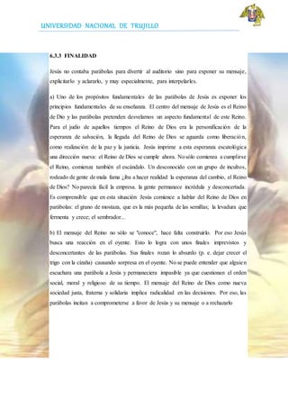 UNIVERSIDAD NACIONAL DE TRUJILLO
6.3.3 FINALIDAD
Jesús no contaba parábolas para divertir al auditorio sino para exponer su mensaje,
explicitarlo y aclararlo, y muy especialmente, para interpelarles.
a) Uno de los propósitos fundamentales de las parábolas de Jesús es exponer los
principios fundamentales de su enseñanza. El centro del mensaje de Jesús es el Reino
de Dio y las parábolas pretenden desvelarnos un aspecto fundamental de este Reino.
Para el judío de aquellos tiempos el Reino de Dios era la personificación de la
esperanza de salvación, la llegada del Reino de Dios se aguarda como liberación,
como realización de la paz y la justicia. Jesús imprime a esta esperanza escatológica
una dirección nueva: el Reino de Dios se cumple ahora. Nosólo comienza a cumplirse
el Reino, comienza también el escándalo. Un desconocido con un grupo de incultos,
rodeado de gente de mala fama ¿iba a hacer realidad la esperanza del cambio, el Reino
de Dios? No parecía fácil la empresa. la gente permanece incrédula y desconcertada.
Es comprensible que en esta situación Jesús comience a hablar del Reino de Dios en
parábolas: el grano de mostaza, que es la más pequeña de las semillas; la levadura que
fermenta y crece; el sembrador...
b) El mensaje del Reino no sólo se "conoce", hace falta construirlo. Por eso Jesús
busca una reacción en el oyente. Esto lo logra con unos finales imprevistos y
desconcertantes de las parábolas. Sus finales rozan lo absurdo (p. e. dejar crecer el
trigo con la cizaña) causando sorpresa en el oyente. No se puede entender que alguien
escuchara una parábola a Jesús y permaneciera impasible ya que cuestionan el orden
social, moral y religioso de su tiempo. El mensaje del Reino de Dios como nueva
sociedad justa, fraterna y solidaria implica radicalidad en las decisiones. Por eso, las
parábolas incitan a comprometerse a favor de Jesús y su mensaje o a rechazarlo
 
