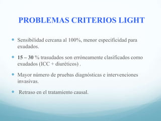 PROBLEMAS CRITERIOS LIGHT
 Sensibilidad cercana al 100%, menor especificidad para
exudados.

 15 – 30 % trasudados son erróneamente clasificados como
exudados (ICC + diuréticos) .

 Mayor número de pruebas diagnósticas e intervenciones
invasivas.

 Retraso en el tratamiento causal.

 