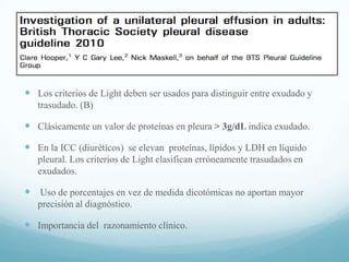  Los criterios de Light deben ser usados para distinguir entre exudado y
trasudado. (B)

 Clásicamente un valor de proteínas en pleura > 3g/dL indica exudado.
 En la ICC (diuréticos) se elevan proteínas, lípidos y LDH en líquido
pleural. Los criterios de Light clasifican erróneamente trasudados en
exudados.

 Uso de porcentajes en vez de medida dicotómicas no aportan mayor
precisión al diagnóstico.

 Importancia del razonamiento clínico.

 