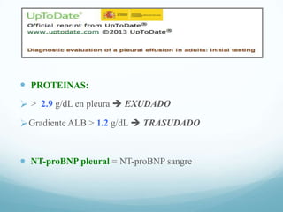  PROTEINAS:
 > 2.9 g/dL en pleura  EXUDADO
 Gradiente ALB > 1.2 g/dL  TRASUDADO

 NT-proBNP pleural = NT-proBNP sangre

 