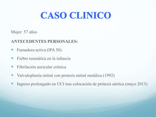 Mujer 57 años
ANTECEDENTES PERSONALES:

 Fumadora activa (IPA 50).
 Fiebre reumática en la infancia
 Fibrilación auricular crónica
 Valvuloplastia mitral con protesis mitral metálica (1992)
 Ingreso prolongado en UCI tras colocación de prótesis aórtica (mayo 2013)

 