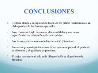 CONCLUSIONES
1.

Historia clínica y la exploración física son los pilares fundamentales en
el diagnóstico de los derrames pleurales.

2. Los criterios de Light tienen una alta sensibilidad y una menor
especificidad en la identificación de exudados.

3. Los falsos positivos son más habituales en IC (diuréticos.

4. En este subgrupo de pacientes son útiles: colesterol pleural, el gradiente
de albúmina y el gradiente de proteínas.

5. El mejor parámetro aislado en la diferenciación es el gradiente de
proteínas.

 