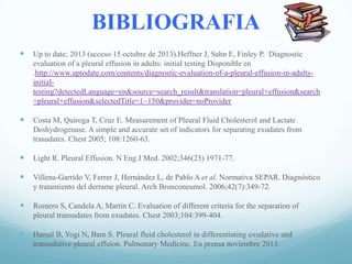 BIBLIOGRAFIA


Up to date; 2013 (acceso 15 octubre de 2013).Heffner J, Sahn E, Finley P. Diagnostic
evaluation of a pleural effusion in adults: initial testing Disponible en
.http://www.uptodate.com/contents/diagnostic-evaluation-of-a-pleural-effusion-in-adultsinitialtesting?detectedLanguage=en&source=search_result&translation=pleural+effusion&search
=pleural+effusion&selectedTitle=1~150&provider=noProvider



Costa M, Quiroga T, Cruz E. Measurement of Pleural Fluid Cholesterol and Lactate
Deshydrogenase. A simple and accurate set of indicators for separating exudates from
trasudates. Chest 2005; 108:1260-63.



Light R. Pleural Effusion. N Eng J Med. 2002;346(25) 1971-77.



Villena-Garrido V, Ferrer J, Hernández L, de Pablo A et al. Normativa SEPAR. Diagnóstico
y tratamiento del derrame pleural. Arch Bronconeumol. 2006;42(7):349-72.



Romero S, Candela A, Martín C. Evaluation of different criteria for the separation of
pleural transudates from exudates. Chest 2003;104:399-404.



Hamal B, Yogi N, Bam S. Pleural fluid cholesterol in differentiating exudative and
transudative pleural effuion. Pulmonary Medicine. En prensa noviembre 2013.

 