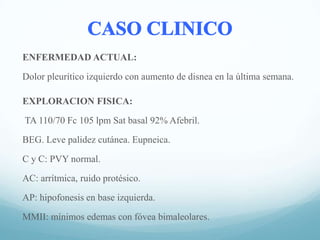 ENFERMEDAD ACTUAL:
Dolor pleurítico izquierdo con aumento de disnea en la última semana.
EXPLORACION FISICA:
TA 110/70 Fc 105 lpm Sat basal 92% Afebril.
BEG. Leve palidez cutánea. Eupneica.
C y C: PVY normal.
AC: arrítmica, ruido protésico.
AP: hipofonesis en base izquierda.
MMII: mínimos edemas con fóvea bimaleolares.

 