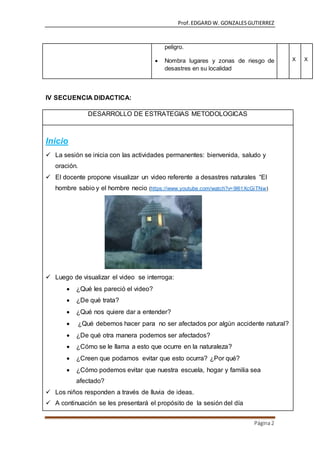 Prof.EDGARD W. GONZALESGUTIERREZ
Página2
peligro.
 Nombra lugares y zonas de riesgo de
desastres en su localidad
X X
IV SECUENCIA DIDACTICA:
DESARROLLO DE ESTRATEGIAS METODOLOGICAS
Inicio
 La sesión se inicia con las actividades permanentes: bienvenida, saludo y
oración.
 El docente propone visualizar un video referente a desastres naturales “El
hombre sabio y el hombre necio (https://www.youtube.com/watch?v=9l61XcGiTNw)
 Luego de visualizar el video se interroga:
 ¿Qué les pareció el video?
 ¿De qué trata?
 ¿Qué nos quiere dar a entender?
 ¿Qué debemos hacer para no ser afectados por algún accidente natural?
 ¿De qué otra manera podemos ser afectados?
 ¿Cómo se le llama a esto que ocurre en la naturaleza?
 ¿Creen que podamos evitar que esto ocurra? ¿Por qué?
 ¿Cómo podemos evitar que nuestra escuela, hogar y familia sea
afectado?
 Los niños responden a través de lluvia de ideas.
 A continuación se les presentará el propósito de la sesión del día
 