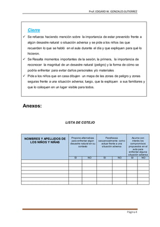 Prof.EDGARD W. GONZALESGUTIERREZ
Página4
Cierre
 Se refuerza haciendo mención sobre la importancia de estar prevenido frente a
algún desastre natural o situación adversa y se pide a los niños /as que
recuerden lo que se habló en el aula durante el día y que expliquen para qué lo
hicieron.
 Se Resalta momentos importantes de la sesión, la primera, la importancia de
reconocer la magnitud de un desastre natural (peligro) y la forma de cómo se
podría enfrentar para evitar daños personales y/o materiales
 Pide a los niños que en casa dibujen un mapa de las zonas de peligro y zonas
seguras frente a una situación adversa; luego, que la expliquen a sus familiares y
que lo coloquen en un lugar visible para todos.
Anexos:
LISTA DE COTEJO
NOMBRES Y APELLIDOS DE
LOS NIÑOS Y NIÑAS
Propone alternativas
para enfrentar algún
desastre natural en su
contexto
Parafrasea
secuencialmente como
actuar frente a una
situación adversa
Asume con
interés los
compromisos
propuestos en el
aula para
enfrentar alguna
situación adversa
SI NO SI NO SI NO
 