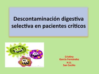 Descontaminación	
  diges/va	
  
selec/va	
  en	
  pacientes	
  crí/cos	
  



                              Cris/na	
  	
  	
  	
  	
  	
  	
  	
  	
  	
  	
  	
  	
  	
  	
  	
  	
  	
  	
  	
  	
  	
  	
  	
  	
  	
  	
  	
  	
  	
  	
  	
  	
  	
  	
  	
  	
  	
  	
  	
  	
  
                          García	
  Fernández	
  
                                 H.U.	
  	
  	
  	
  	
  	
  	
  	
  	
  	
  	
  	
  	
  	
  	
  	
  	
  	
  	
  	
  	
  	
  	
  	
  	
  	
  	
  	
  	
  	
  	
  	
  	
  	
  	
  	
  	
  	
  	
  	
  	
  	
  	
  	
  
                             San	
  Cecilio	
  
 