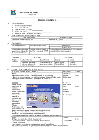 I.E. Nº 113 “DANIEL ALOMIA ROBLES”
UGEL 05 S.J.L.
_________________________________________________________________________________________________
SESION DE APRENDIZAJE Nº ______
I. DATOS GENERALES
1. Docente: Gladys Soto Cárdenas
2. Área : Personal Social
3. Grado : 6º Sección “D” Fecha _______________
4. Nombre de la unidad : ____________________________________
5. Nombre del Tema: Las funciones de la SUNAT
II. TEMA TRANSVERSAL Y CONTENIDO DEL AREA
TEMA TRANSVERSAL CONTENIDO DEL AREA
Educación en valores y formación ética Las funciones de la SUNAT
III. CAPACIDADES
CAPACIDAD DEL AREA APRENDIZAJE ESPERADO EVALUACION
INDICADORES
-- Reconoce las instituciones
que promueven el desarrollo
de la conciencia tributaria
-Crear la conciencia tributaria en
los niños y reconocer la SUNAT.
- Reconoce la importancia de la SUNAT como institución
recolectora de los tributos ciudadanos
VALORES ACTITUDES EVALUACION
Respeto y
obediencia.
Actitud ante el área Comportamiento Indicador Técnica
-Ser puntual responsable y
ordenado, participa en la
sesión de aprendizaje
-Ordenado y limpio al
presentar sus trabajos.
Cumple con las
Normas del aula
-Fichas de
observación.
IV. DESARROLLO DE ESTRATEGIAS METODOLOGICAS
MOMENTOS/ SECUENCIA METODOLOGICO RECURSOS TIEMPO
INICIO
-La profesora presenta un texto :”Las Obligaciones de los Contribuyentes”
¿Quiénes son los contribuyentes? ¿Por qué tienen que pagar el impuesto? ¿Qué sucede
si no paga su impuesto o contribución? ¿Qué significa las siglas SUNAT?
Texto en el
papelote.
Dialogo grupal
10 min
PROCESO
-Leen el papelote
preparado por la
profesora:
-Reconocen los
deberes u obligaciones
que tienen los
contribuyentes
-Describe la
importancia de la
Superintendencia
Nacional de
Administración
Tributaria
-Reconoce que todo
producto tiene un IGV
-Explica la importancia de pagar impuestos para el desarrollo del país
-Dialogan sobre el texto leído haciendo la comprensión literal
-Resuelven la ficha de aplicación sobre el tema desarrollado
-Transcriben el papelote en su cuaderno de Personal Social y pegan la ficha de aplicación
Papelote con
texto sobre el
tema.
Ficha de
aplicación.
Cuaderno lápiz
70 min
SALIDA
-Dialogan sobre la actividad realizada (Meta cognición )
¿Qué aprendimos hoy? ¿Cómo nos sentimos? ¿En qué fallamos?
¿Cómo lo corregiremos?
Leen y resuelven en su cuaderno actividades de su libro de Personal Social
-Dialogo
-Texto del MED
10 min
BIBLIOGRAFIA: DCN, Unidad de Aprendizaje, Libros de Personal Social del MED 6º y otros, Internet
 