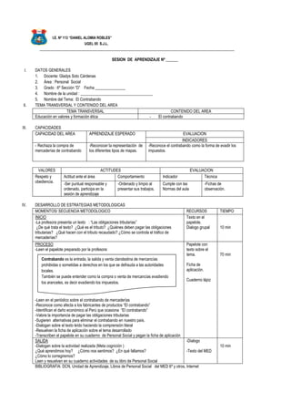 I.E. Nº 113 “DANIEL ALOMIA ROBLES”
UGEL 05 S.J.L.
_________________________________________________________________________________________________
SESION DE APRENDIZAJE Nº ______
I. DATOS GENERALES
1. Docente: Gladys Soto Cárdenas
2. Área : Personal Social
3. Grado : 6º Sección “D” Fecha _______________
4. Nombre de la unidad : ____________________________________
5. Nombre del Tema: El Contrabando
II. TEMA TRANSVERSAL Y CONTENIDO DEL AREA
TEMA TRANSVERSAL CONTENIDO DEL AREA
Educación en valores y formación ética - El contrabando
III. CAPACIDADES
CAPACIDAD DEL AREA APRENDIZAJE ESPERADO EVALUACION
INDICADORES
- Rechaza la compra de
mercaderías de contrabando
-Reconocer la representación de
los diferentes tipos de mapas.
-Reconoce el contrabando como la forma de evadir los
impuestos.
VALORES ACTITUDES EVALUACION
Respeto y
obediencia.
Actitud ante el área Comportamiento Indicador Técnica
-Ser puntual responsable y
ordenado, participa en la
sesión de aprendizaje
-Ordenado y limpio al
presentar sus trabajos.
Cumple con las
Normas del aula
-Fichas de
observación.
IV. DESARROLLO DE ESTRATEGIAS METODOLOGICAS
MOMENTOS/ SECUENCIA METODOLOGICO RECURSOS TIEMPO
INICIO
-La profesora presenta un texto : “Las obligaciones tributarias”
¿De qué trata el texto? ¿Qué es el tributo? ¿Quiénes deben pagar las obligaciones
tributarias? ¿Qué hacen con el tributo recaudado? ¿Cómo se controla el tráfico de
mercaderías?
Texto en el
papelote.
Dialogo grupal 10 min
PROCESO
-Leen el papelote preparado por la profesora:
-Leen en el periódico sobre el contrabando de mercaderías
-Reconoce como afecta a los fabricantes de productos “El contrabando”
-Identifican el daño económico al Perú que ocasiona “El contrabando”
-Valora la importancia de pagar las obligaciones tributarias
-Sugieren alternativas para eliminar el contrabando en nuestro país.
-Dialogan sobre el texto leído haciendo la comprensión literal
-Resuelven la ficha de aplicación sobre el tema desarrollado
-Transcriben el papelote en su cuaderno de Personal Social y pegan la ficha de aplicación
Papelote con
texto sobre el
tema.
Ficha de
aplicación.
Cuaderno lápiz
70 min
SALIDA
-Dialogan sobre la actividad realizada (Meta cognición )
¿Qué aprendimos hoy? ¿Cómo nos sentimos? ¿En qué fallamos?
¿Cómo lo corregiremos?
Leen y resuelven en su cuaderno actividades de su libro de Personal Social
-Dialogo
-Texto del MED
10 min
BIBLIOGRAFIA: DCN, Unidad de Aprendizaje, Libros de Personal Social del MED 6º y otros, Internet
Contrabando es la entrada, la salida y venta clandestina de mercancías
prohibidas o sometidas a derechos en los que se defrauda a las autoridades
locales.
También se puede entender como la compra o venta de mercancías evadiendo
los aranceles, es decir evadiendo los impuestos.
 
