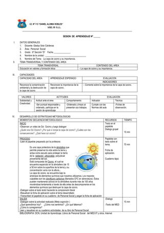 I.E. Nº 113 “DANIEL ALOMIA ROBLES”
UGEL 05 S.J.L.
_________________________________________________________________________________________________
SESION DE APRENDIZAJE Nº ______
I. DATOS GENERALES
1. Docente: Gladys Soto Cárdenas
2. Área : Personal Social
3. Grado : 6º Sección “D” Fecha _______________
4. Nombre de la unidad : ____________________________________
5. Nombre del Tema: La capa de ozono y su importancia.
II. TEMA TRANSVERSAL Y CONTENIDO DEL AREA
TEMA TRANSVERSAL CONTENIDO DEL AREA
Educación en valores y formación ética - La capa de ozono y su importancia.
III. CAPACIDADES
CAPACIDAD DEL AREA APRENDIZAJE ESPERADO EVALUACION
INDICADORES
Reconoce la contaminación
ambiental y la destrucción de
la capa de ozono
Reconocer la importancia de la
capa de ozono .
- Comenta sobre la importancia de la capa de ozono.
VALORES ACTITUDES EVALUACION
Solidaridad y
Creatividad
Actitud ante el área Comportamiento Indicador Técnica
-Ser puntual responsable y
ordenado, participa en la
sesión de aprendizaje
-Ordenado y limpio al
presentar sus trabajos.
Cumple con las
Normas del aula
-Fichas de
observación.
IV. DESARROLLO DE ESTRATEGIAS METODOLOGICAS
MOMENTOS/ SECUENCIA METODOLOGICO RECURSOS TIEMPO
INICIO
-Observan un video de Ozi Ozono y luego dialogan
¿Quién era Ozi Ozono? ¿Por qué e rompe la capa de ozono? ¿Cuáles son las
consecuencias? ¿Qué hace ozi ozono?
Texto en el
papelote
Dialogo grupal
10 min
PROCESO
-Leen el papelote preparado por la profesora:
Es una capa protectora de la atmósfera que
permite preservar la vida sobre la tierra y
actúa como escudo para proteger la tierra
de la radiación ultravioleta perjudicial
proveniente del sol.
Está compuesta de Ozono, el cual se
encuentra esparcido en la atmósfera (de 15
a 50 km sobre la superficie de la tierra) y su
concentración varía con la altura...
La capa de ozono, se encuentra bajo la
amenaza de elementos químicos que nosotros utilizamos. Los mayores
culpables son los clorofluoro carbonos (llamados CFC en abreviatura). Éstos
pueden mantenerse activos en la atmósfera durante más de 100 años
moviéndose lentamente a través de ella antes de descomponerse en los
elementos químicos que destruyen la capa de ozono.
-Dialogan sobre el texto leído haciendo la comprensión literal
-Resuelven la ficha de aplicación sobre el tema desarrollado
-Transcriben el papelote en su cuaderno de Personal Social y pegan la ficha de aplicación
Papelote con
texto sobre el
tema.
Ficha de
aplicación.
Cuaderno lápiz
70 min
SALIDA
-Dialogan sobre la actividad realizada (Meta cognición )
¿Qué aprendimos hoy? ¿Cómo nos sentimos? ¿En qué fallamos?
¿Cómo lo corregiremos?
Leen y resuelven en su cuaderno actividades de su libro de Personal Social
-Dialogo
-Texto del MED
10 min
BIBLIOGRAFIA: DCN, Unidad de Aprendizaje, Libros de Personal Social del MED 6º y otros, Internet
 