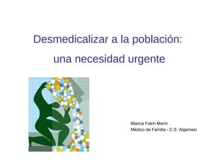 Desmedicalizar a la población:
una necesidad urgente
Blanca Folch Marín
Médico de Familia - C.S. Algemesí
 