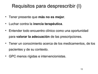 Requisitos para desprescribir (I)
• Tener presente que más no es mejor.
• Luchar contra la inercia terapéutica.
• Entender todo encuentro clínico como una oportunidad
para valorar la adecuación de las prescripciones.
• Tener un conocimiento acerca de los medicamentos, de los
pacientes y de su contexto.
• GPC menos rígidas e intervencionistas.
13
 