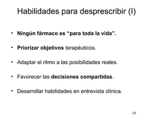 Habilidades para desprescribir (I)
• Ningún fármaco es “para toda la vida”.
• Priorizar objetivos terapéuticos.
• Adaptar el ritmo a las posibilidades reales.
• Favorecer las decisiones compartidas.
• Desarrollar habilidades en entrevista clínica.
23
 