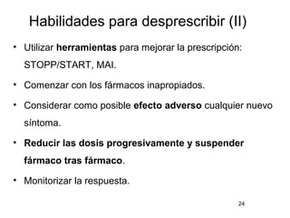 Habilidades para desprescribir (II)
• Utilizar herramientas para mejorar la prescripción:
STOPP/START, MAI.
• Comenzar con los fármacos inapropiados.
• Considerar como posible efecto adverso cualquier nuevo
síntoma.
• Reducir las dosis progresivamente y suspender
fármaco tras fármaco.
• Monitorizar la respuesta.
24
 