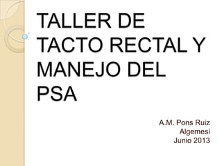 TALLER DE
TACTO RECTAL Y
MANEJO DEL
PSA
A.M. Pons Ruiz
Algemesi
Junio 2013
 