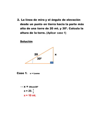 2. La línea de mira y el ángulo de elevación
desde un punto en tierra hacia la parte más
alta de una torre de 20 mt. y 30º. Calcula la
altura de la torre. (Aplicar caso 1)
Solución
20 x
30º
Caso 1: x = Lsenα
→ x = 20sen30º
x = 20.
x = 10 mt.
 